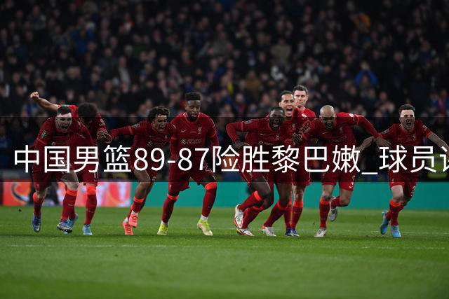 中国男篮89-87险胜黎巴嫩 球员评价：2人优秀，7人及格，1人低迷