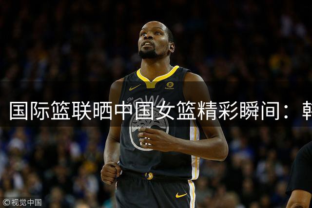 国际篮联晒中国女篮精彩瞬间：韩旭教科书式单打