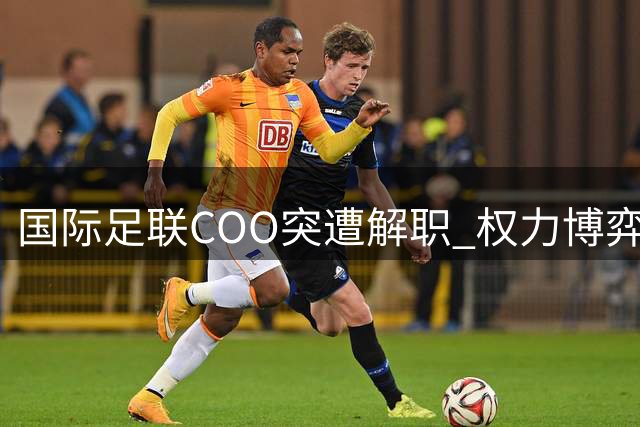 国际足联COO突遭解职 权力博弈内幕浮出水面