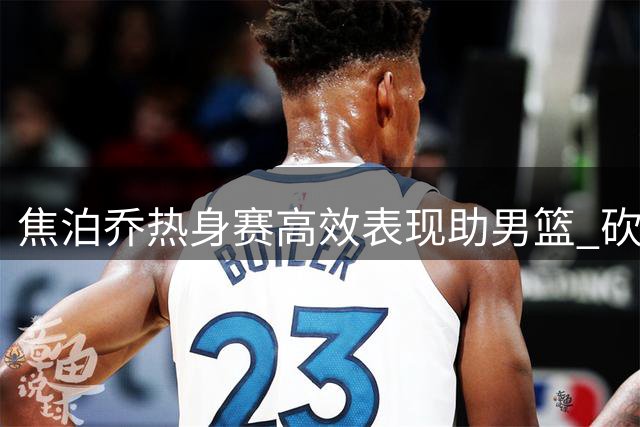 焦泊乔热身赛高效表现助男篮 砍下14+7+1