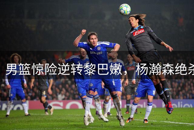 男篮惊险逆转黎巴嫩，杨瀚森绝杀显担当